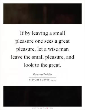 If by leaving a small pleasure one sees a great pleasure, let a wise man leave the small pleasure, and look to the great Picture Quote #1