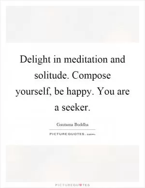 Delight in meditation and solitude. Compose yourself, be happy. You are a seeker Picture Quote #1