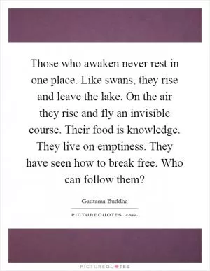 Those who awaken never rest in one place. Like swans, they rise and leave the lake. On the air they rise and fly an invisible course. Their food is knowledge. They live on emptiness. They have seen how to break free. Who can follow them? Picture Quote #1