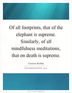 Of all footprints, that of the elephant is supreme. Similarly, of all mindfulness meditations, that on death is supreme Picture Quote #1
