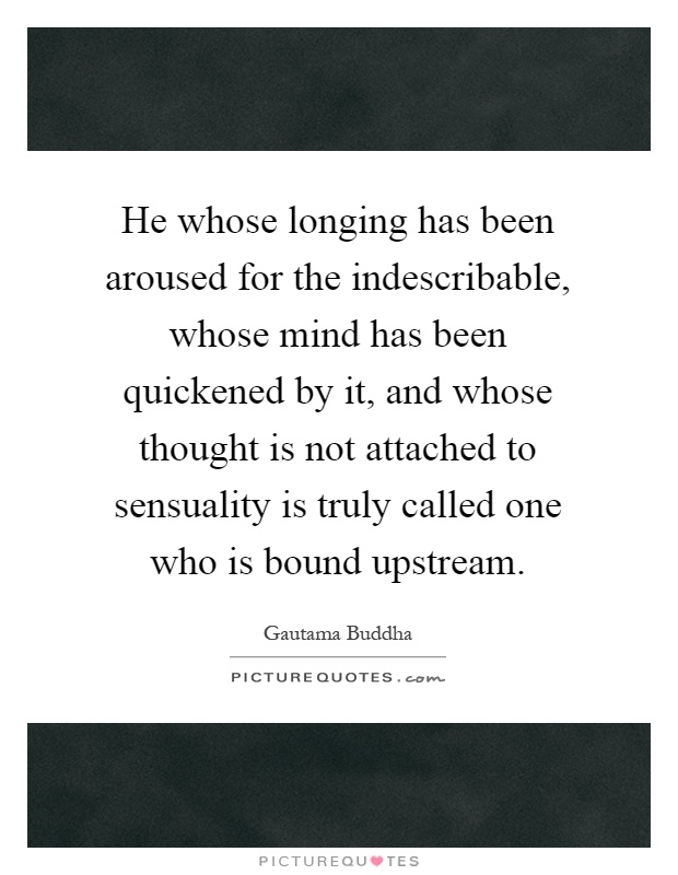 He whose longing has been aroused for the indescribable, whose mind has been quickened by it, and whose thought is not attached to sensuality is truly called one who is bound upstream Picture Quote #1
