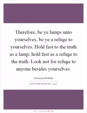 Therefore, be ye lamps unto yourselves, be ye a refuge to yourselves. Hold fast to the truth as a lamp; hold fast as a refuge to the truth. Look not for refuge to anyone besides yourselves Picture Quote #1