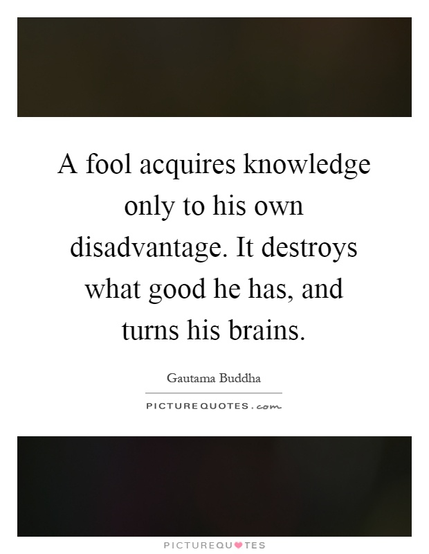 A fool acquires knowledge only to his own disadvantage. It destroys what good he has, and turns his brains Picture Quote #1