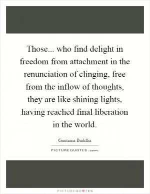 Those... who find delight in freedom from attachment in the renunciation of clinging, free from the inflow of thoughts, they are like shining lights, having reached final liberation in the world Picture Quote #1