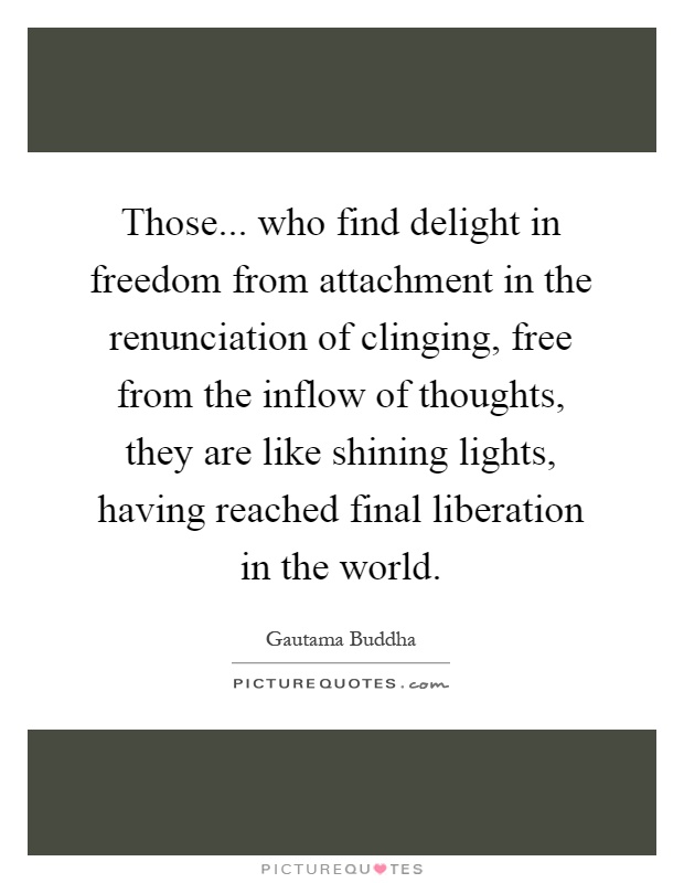 Those... who find delight in freedom from attachment in the renunciation of clinging, free from the inflow of thoughts, they are like shining lights, having reached final liberation in the world Picture Quote #1