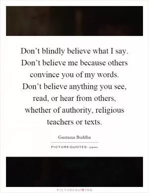 Don’t blindly believe what I say. Don’t believe me because others convince you of my words. Don’t believe anything you see, read, or hear from others, whether of authority, religious teachers or texts Picture Quote #1