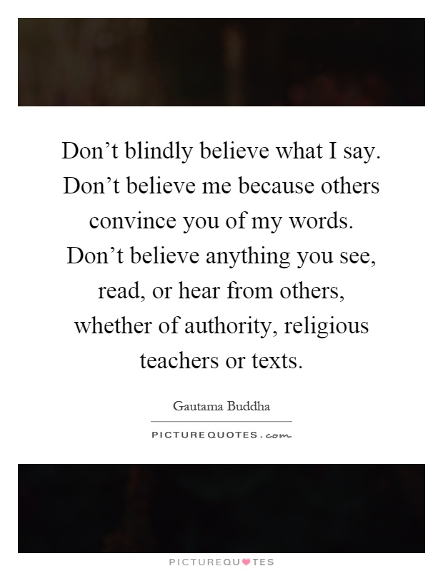 Don't blindly believe what I say. Don't believe me because others convince you of my words. Don't believe anything you see, read, or hear from others, whether of authority, religious teachers or texts Picture Quote #1