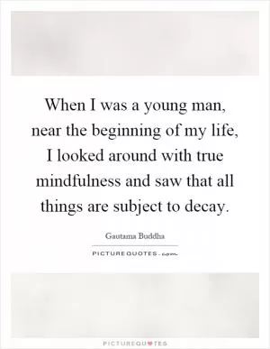 When I was a young man, near the beginning of my life, I looked around with true mindfulness and saw that all things are subject to decay Picture Quote #1