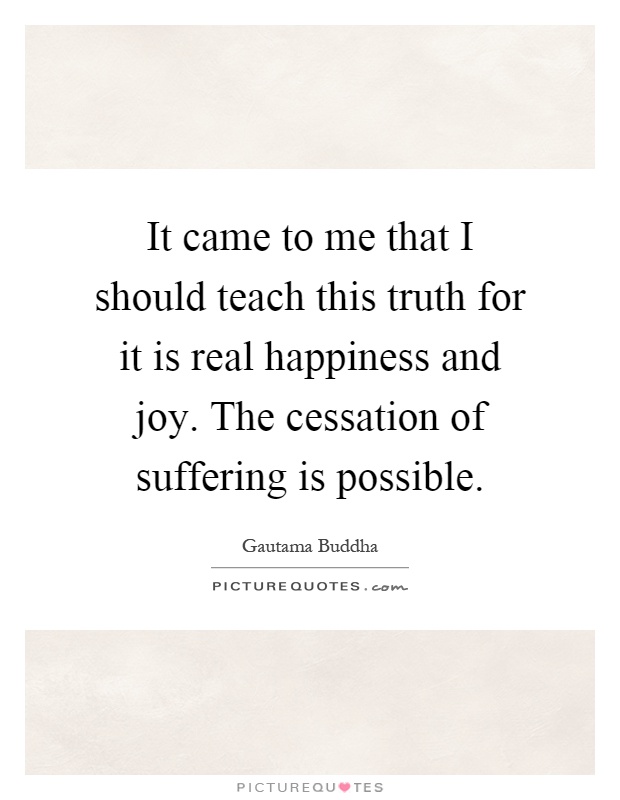 It came to me that I should teach this truth for it is real happiness and joy. The cessation of suffering is possible Picture Quote #1
