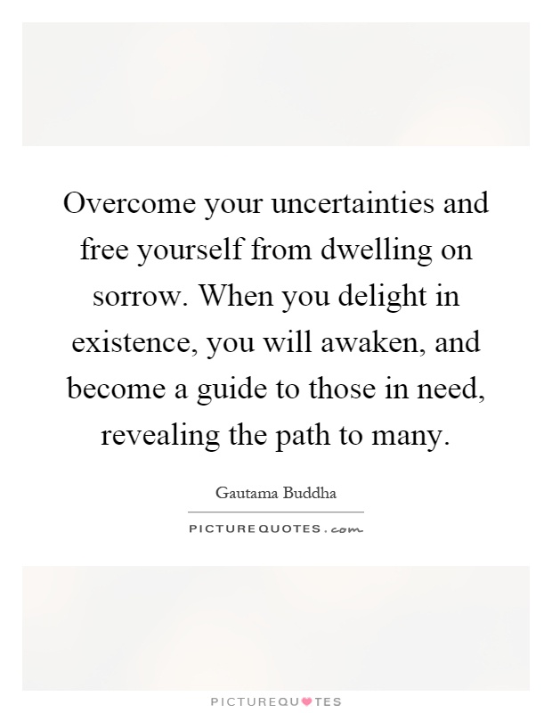 Overcome your uncertainties and free yourself from dwelling on sorrow. When you delight in existence, you will awaken, and become a guide to those in need, revealing the path to many Picture Quote #1