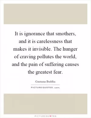 It is ignorance that smothers, and it is carelessness that makes it invisible. The hunger of craving pollutes the world, and the pain of suffering causes the greatest fear Picture Quote #1