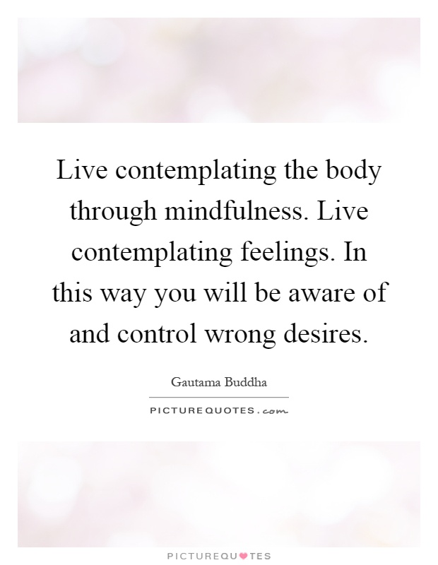Live contemplating the body through mindfulness. Live contemplating feelings. In this way you will be aware of and control wrong desires Picture Quote #1