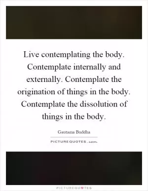 Live contemplating the body. Contemplate internally and externally. Contemplate the origination of things in the body. Contemplate the dissolution of things in the body Picture Quote #1