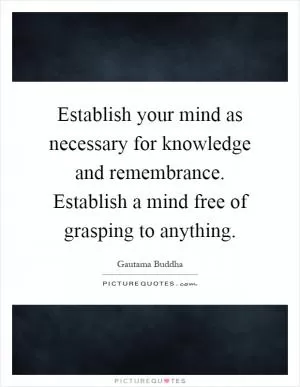 Establish your mind as necessary for knowledge and remembrance. Establish a mind free of grasping to anything Picture Quote #1