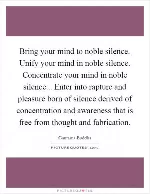 Bring your mind to noble silence. Unify your mind in noble silence. Concentrate your mind in noble silence... Enter into rapture and pleasure born of silence derived of concentration and awareness that is free from thought and fabrication Picture Quote #1