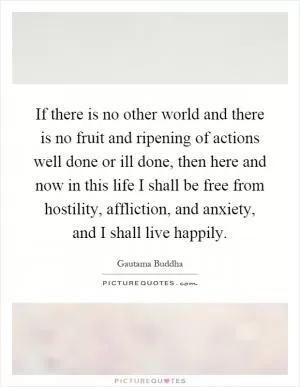 If there is no other world and there is no fruit and ripening of actions well done or ill done, then here and now in this life I shall be free from hostility, affliction, and anxiety, and I shall live happily Picture Quote #1