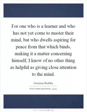 For one who is a learner and who has not yet come to master their mind, but who dwells aspiring for peace from that which binds, making it a matter concerning himself, I know of no other thing as helpful as giving close attention to the mind Picture Quote #1