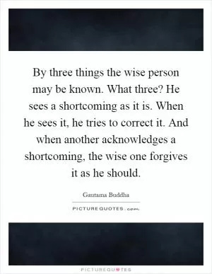 By three things the wise person may be known. What three? He sees a shortcoming as it is. When he sees it, he tries to correct it. And when another acknowledges a shortcoming, the wise one forgives it as he should Picture Quote #1