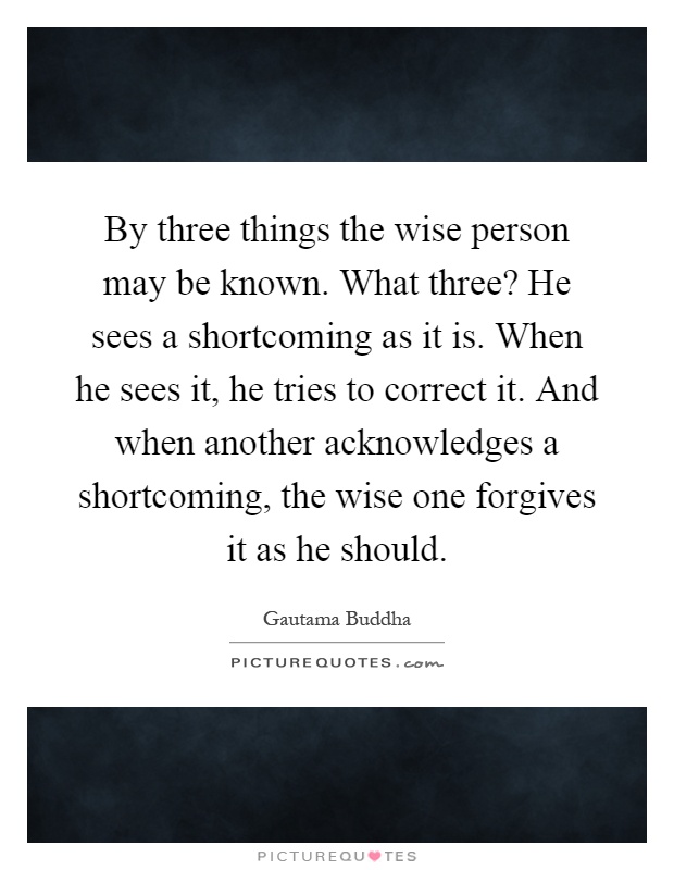 By three things the wise person may be known. What three? He sees a shortcoming as it is. When he sees it, he tries to correct it. And when another acknowledges a shortcoming, the wise one forgives it as he should Picture Quote #1
