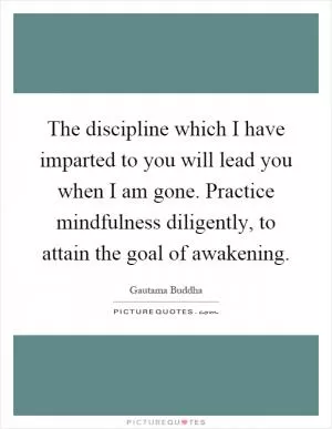 The discipline which I have imparted to you will lead you when I am gone. Practice mindfulness diligently, to attain the goal of awakening Picture Quote #1