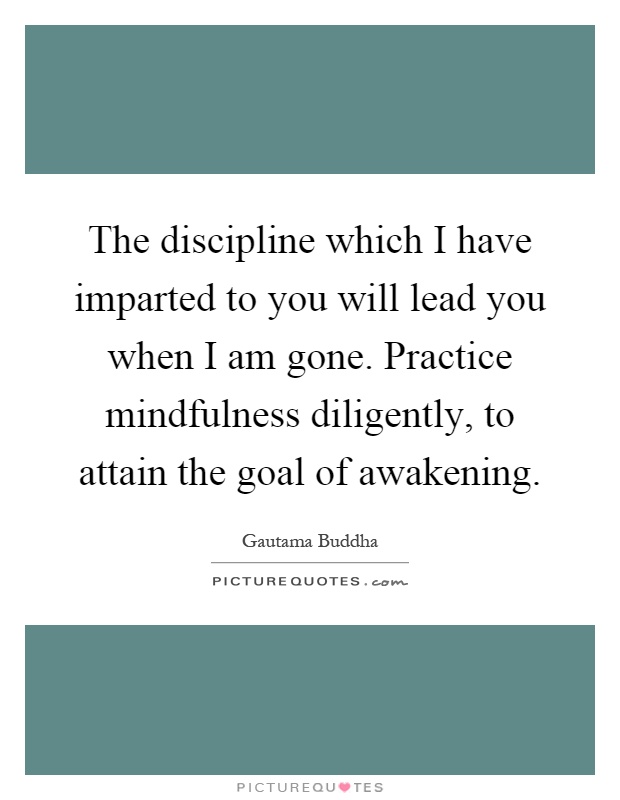 The discipline which I have imparted to you will lead you when I am gone. Practice mindfulness diligently, to attain the goal of awakening Picture Quote #1