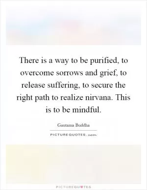 There is a way to be purified, to overcome sorrows and grief, to release suffering, to secure the right path to realize nirvana. This is to be mindful Picture Quote #1