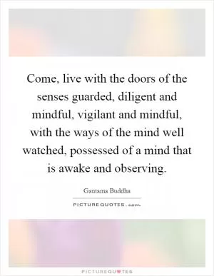 Come, live with the doors of the senses guarded, diligent and mindful, vigilant and mindful, with the ways of the mind well watched, possessed of a mind that is awake and observing Picture Quote #1