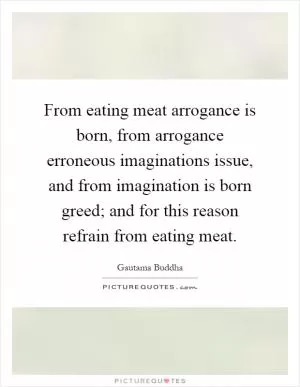 From eating meat arrogance is born, from arrogance erroneous imaginations issue, and from imagination is born greed; and for this reason refrain from eating meat Picture Quote #1