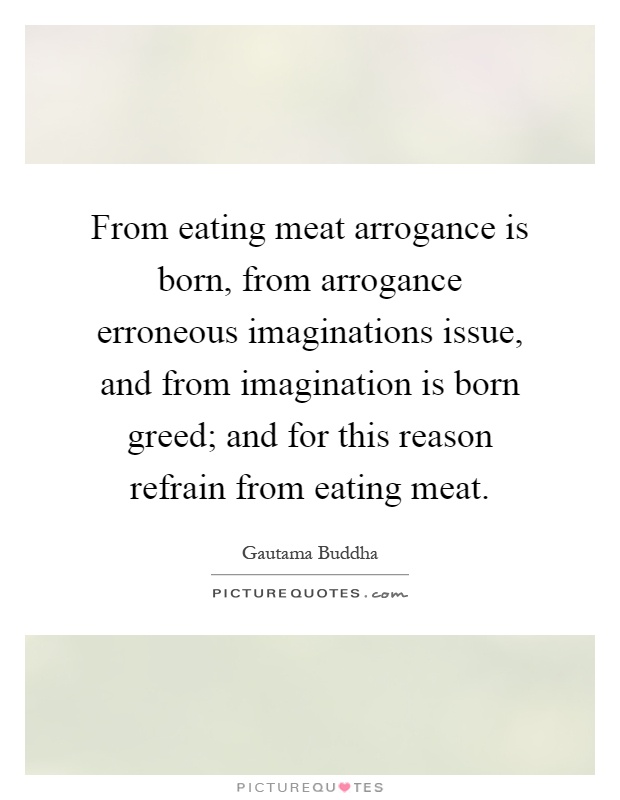 From eating meat arrogance is born, from arrogance erroneous imaginations issue, and from imagination is born greed; and for this reason refrain from eating meat Picture Quote #1