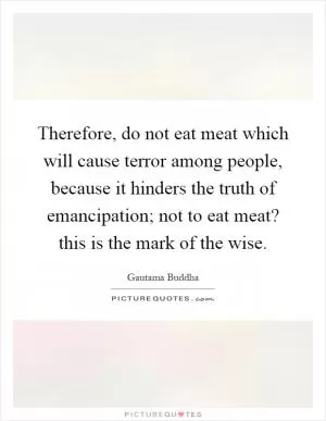 Therefore, do not eat meat which will cause terror among people, because it hinders the truth of emancipation; not to eat meat? this is the mark of the wise Picture Quote #1