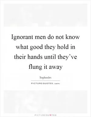 Ignorant men do not know what good they hold in their hands until they’ve flung it away Picture Quote #1