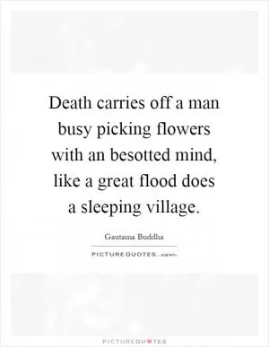 Death carries off a man busy picking flowers with an besotted mind, like a great flood does a sleeping village Picture Quote #1