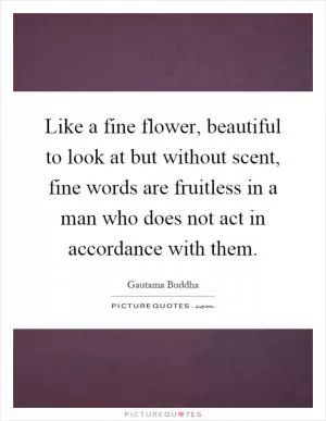 Like a fine flower, beautiful to look at but without scent, fine words are fruitless in a man who does not act in accordance with them Picture Quote #1