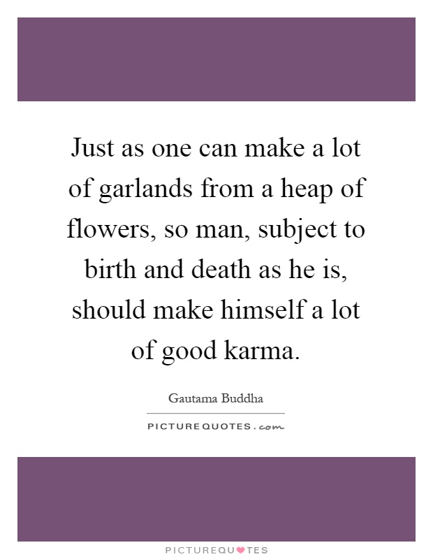 Just as one can make a lot of garlands from a heap of flowers, so man, subject to birth and death as he is, should make himself a lot of good karma Picture Quote #1