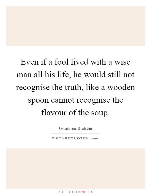Even if a fool lived with a wise man all his life, he would still not recognise the truth, like a wooden spoon cannot recognise the flavour of the soup Picture Quote #1