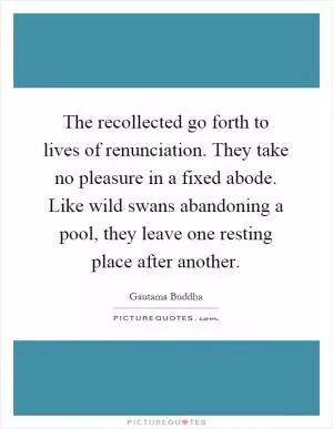 The recollected go forth to lives of renunciation. They take no pleasure in a fixed abode. Like wild swans abandoning a pool, they leave one resting place after another Picture Quote #1