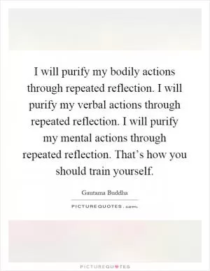 I will purify my bodily actions through repeated reflection. I will purify my verbal actions through repeated reflection. I will purify my mental actions through repeated reflection. That’s how you should train yourself Picture Quote #1