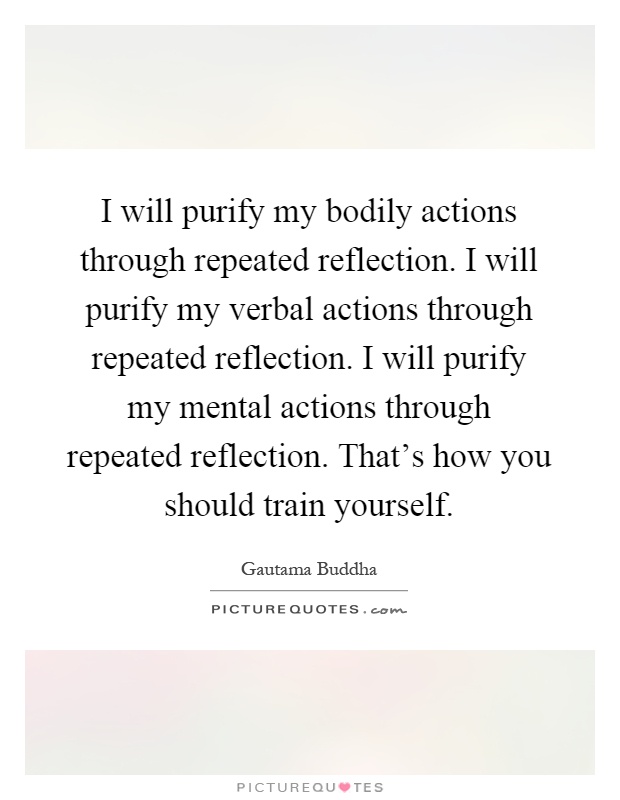 I will purify my bodily actions through repeated reflection. I will purify my verbal actions through repeated reflection. I will purify my mental actions through repeated reflection. That's how you should train yourself Picture Quote #1