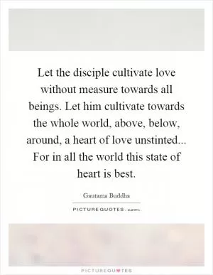 Let the disciple cultivate love without measure towards all beings. Let him cultivate towards the whole world, above, below, around, a heart of love unstinted... For in all the world this state of heart is best Picture Quote #1
