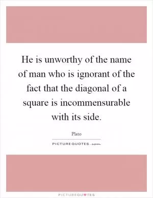 He is unworthy of the name of man who is ignorant of the fact that the diagonal of a square is incommensurable with its side Picture Quote #1