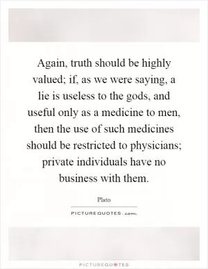 Again, truth should be highly valued; if, as we were saying, a lie is useless to the gods, and useful only as a medicine to men, then the use of such medicines should be restricted to physicians; private individuals have no business with them Picture Quote #1