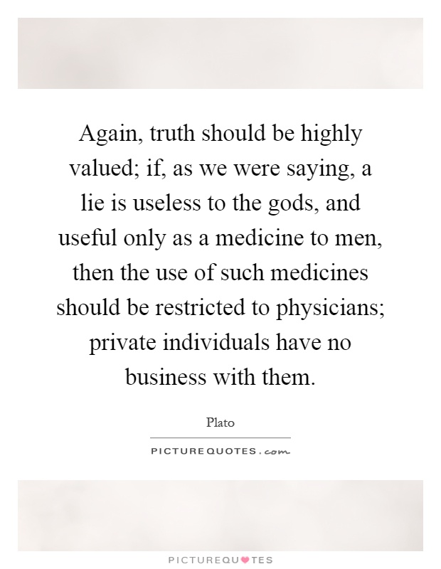 Again, truth should be highly valued; if, as we were saying, a lie is useless to the gods, and useful only as a medicine to men, then the use of such medicines should be restricted to physicians; private individuals have no business with them Picture Quote #1