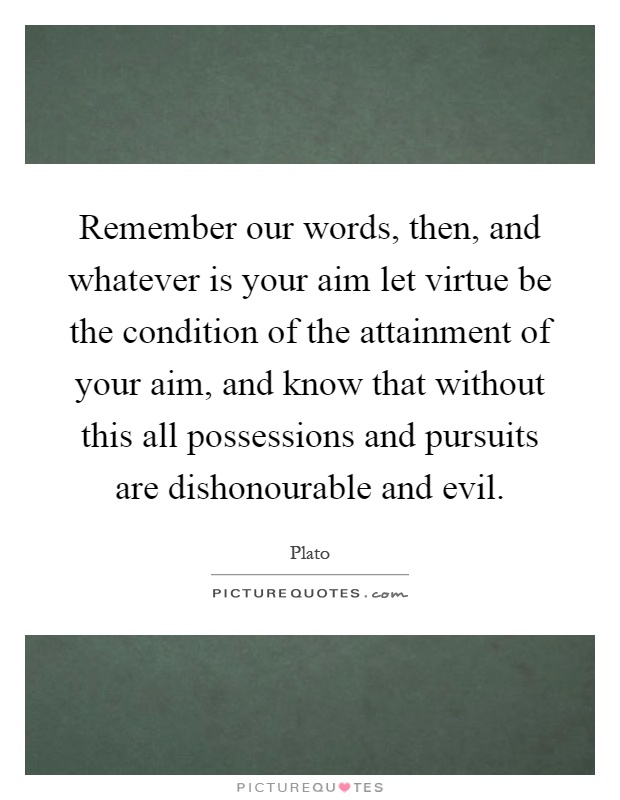 Remember our words, then, and whatever is your aim let virtue be the condition of the attainment of your aim, and know that without this all possessions and pursuits are dishonourable and evil Picture Quote #1