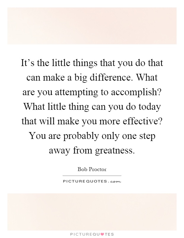 It's the little things that you do that can make a big difference. What are you attempting to accomplish? What little thing can you do today that will make you more effective? You are probably only one step away from greatness Picture Quote #1