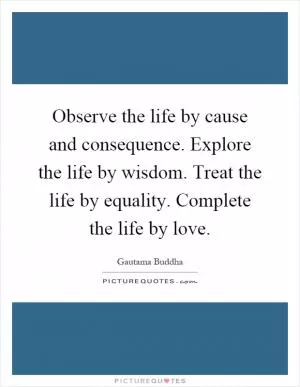 Observe the life by cause and consequence. Explore the life by wisdom. Treat the life by equality. Complete the life by love Picture Quote #1
