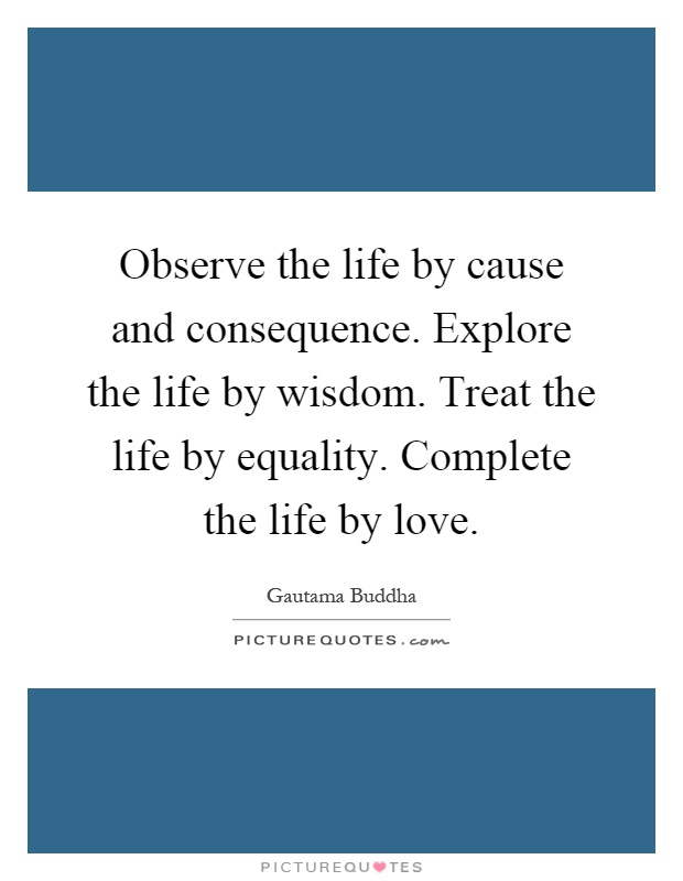 Observe the life by cause and consequence. Explore the life by wisdom. Treat the life by equality. Complete the life by love Picture Quote #1