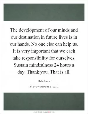 The development of our minds and our destination in future lives is in our hands. No one else can help us. It is very important that we each take responsibility for ourselves. Sustain mindfulness 24 hours a day. Thank you. That is all Picture Quote #1