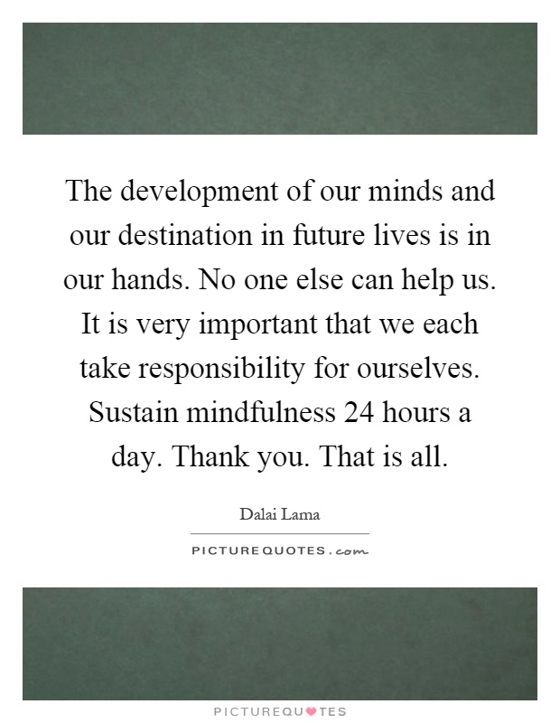 The development of our minds and our destination in future lives is in our hands. No one else can help us. It is very important that we each take responsibility for ourselves. Sustain mindfulness 24 hours a day. Thank you. That is all Picture Quote #1