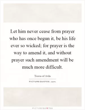 Let him never cease from prayer who has once begun it, be his life ever so wicked; for prayer is the way to amend it, and without prayer such amendment will be much more difficult Picture Quote #1