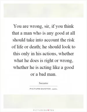 You are wrong, sir, if you think that a man who is any good at all should take into account the risk of life or death; he should look to this only in his actions, whether what he does is right or wrong, whether he is acting like a good or a bad man Picture Quote #1